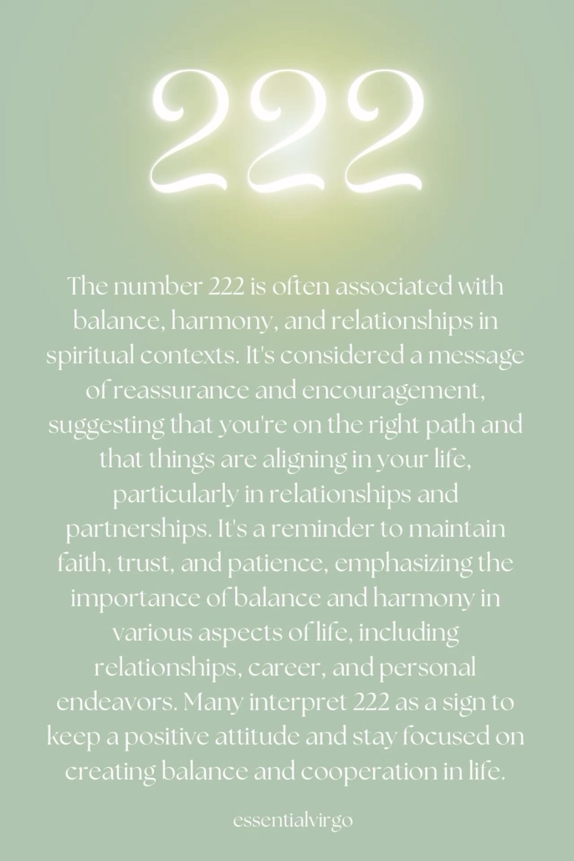 May be an image of text that says '222 The number 222 is often associated with balance harmony andrelationships in spiritual contexts. It's considered amessage ofreassurance and encouragement suggesting that you're on the right path and that things are aligninginyour life, particularly inrelationships and partnerships. reminder to maintain faith, trust, and patience, emphasizing the importance ofbalance andharmony in various aspects oflife, including relationships, career, and personal endeavors. Many interpret 222 as a sign to keep apositive attitude and stay focused on creating balance and cooperation in life. essentialvirgo'